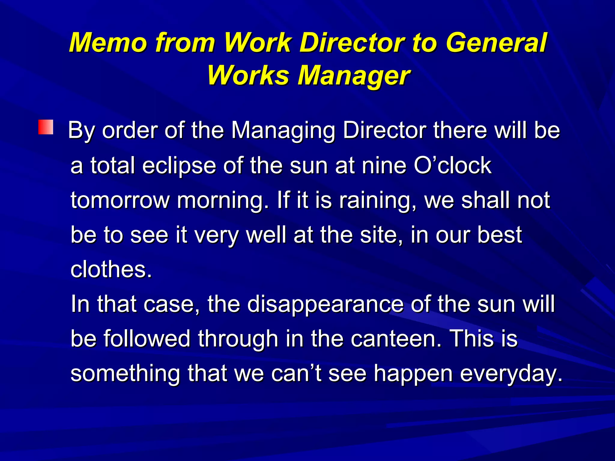 Memo from Work Director to GeneralMemo from Work Director to General
Works ManagerWorks Manager
By order of the Managing Director there will beBy order of the Managing Director there will be
a total eclipse of the sun at nine O’clocka total eclipse of the sun at nine O’clock
tomorrow morning. If it is raining, we shall nottomorrow morning. If it is raining, we shall not
be to see it very well at the site, in our bestbe to see it very well at the site, in our best
clothes.clothes.
In that case, the disappearance of the sun willIn that case, the disappearance of the sun will
be followed through in the canteen. This isbe followed through in the canteen. This is
something that we can’t see happen everyday.something that we can’t see happen everyday.
 