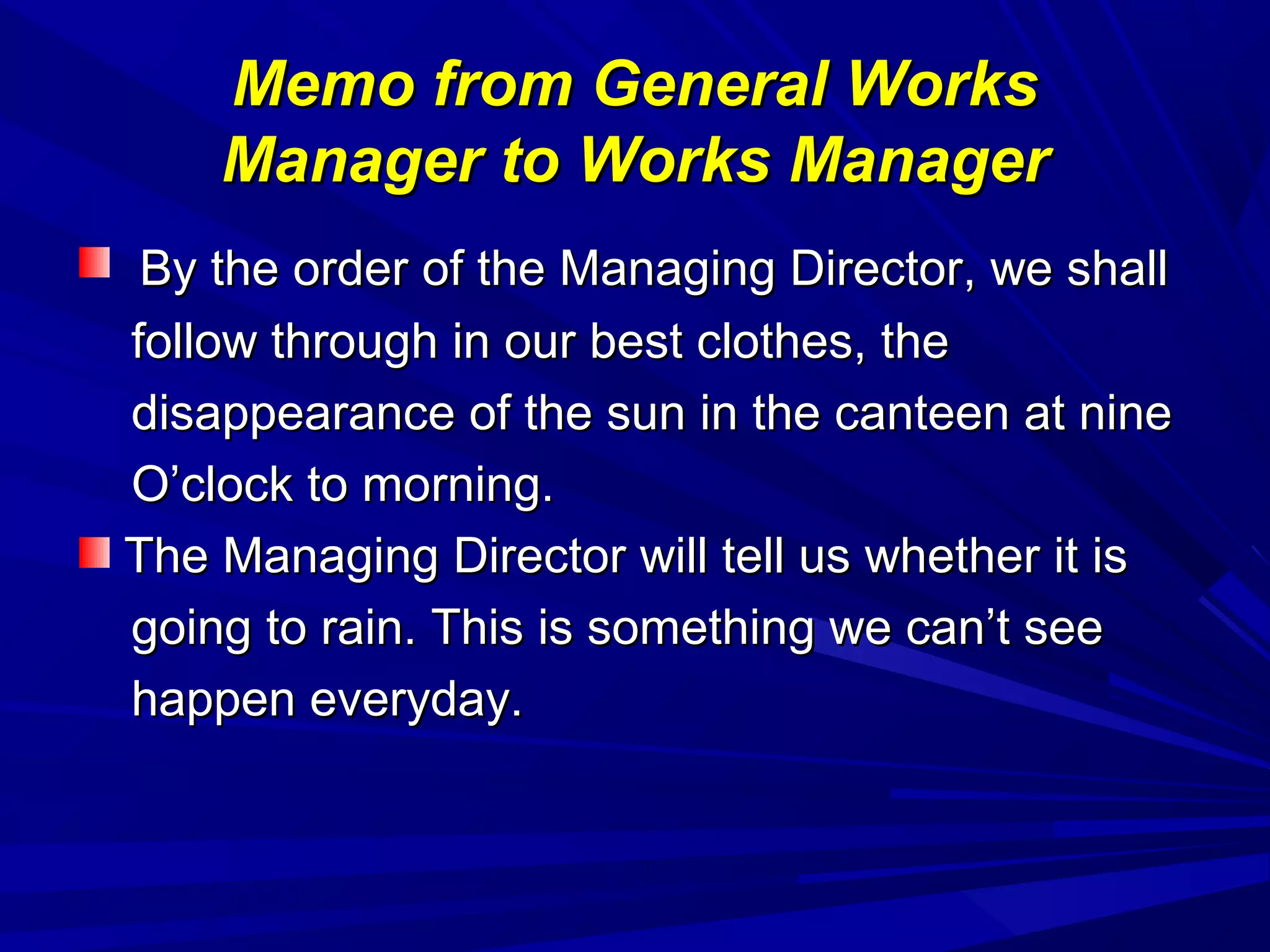 Memo from General WorksMemo from General Works
Manager to Works ManagerManager to Works Manager
By the order of the Managing Director, we shallBy the order of the Managing Director, we shall
follow through in our best clothes, thefollow through in our best clothes, the
disappearance of the sun in the canteen at ninedisappearance of the sun in the canteen at nine
O’clock to morning.O’clock to morning.
The Managing Director will tell us whether it isThe Managing Director will tell us whether it is
going to rain. This is something we can’t seegoing to rain. This is something we can’t see
happen everyday.happen everyday.
 