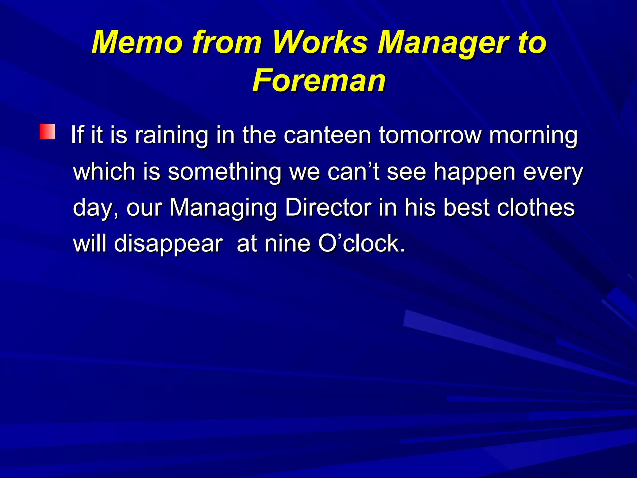 Memo from Works Manager toMemo from Works Manager to
ForemanForeman
If it is raining in the canteen tomorrow morningIf it is raining in the canteen tomorrow morning
which is something we can’t see happen everywhich is something we can’t see happen every
day, our Managing Director in his best clothesday, our Managing Director in his best clothes
will disappear at nine O’clock.will disappear at nine O’clock.
 