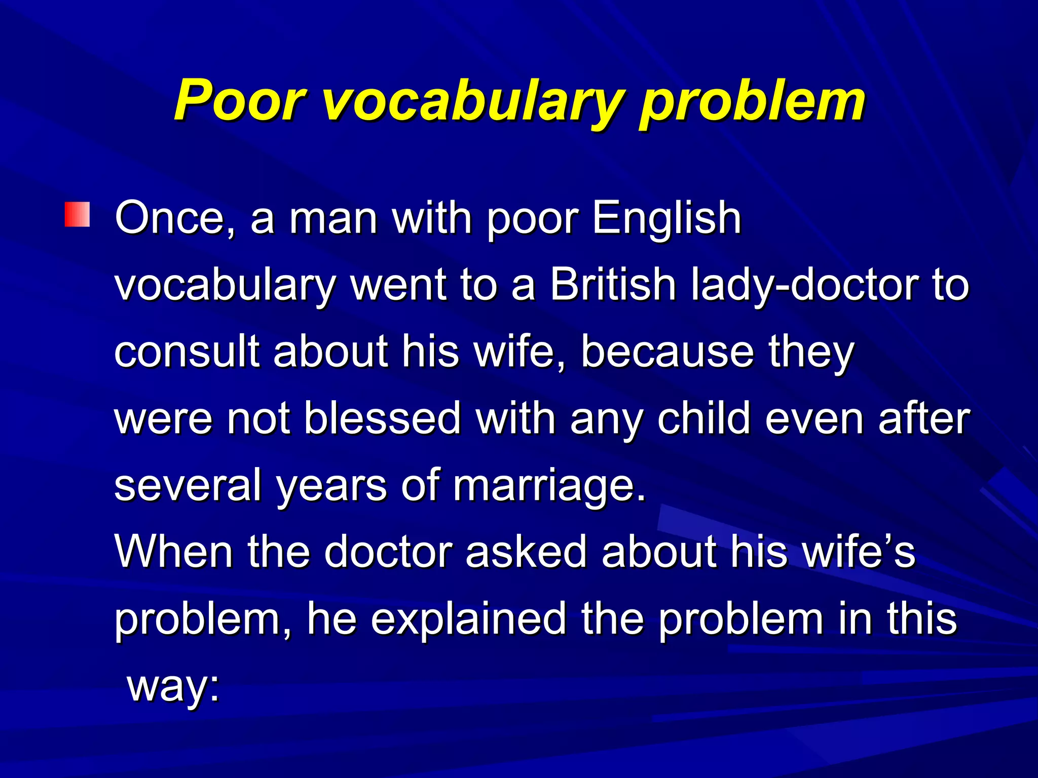 Poor vocabulary problemPoor vocabulary problem
Once, a man with poor EnglishOnce, a man with poor English
vocabulary went to a British lady-doctor tovocabulary went to a British lady-doctor to
consult about his wife, because theyconsult about his wife, because they
were not blessed with any child even afterwere not blessed with any child even after
several years of marriage.several years of marriage.
When the doctor asked about his wife’sWhen the doctor asked about his wife’s
problem, he explained the problem in thisproblem, he explained the problem in this
way:way:
 