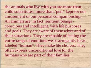 the animals who live with you are more than
child substitutes, more than "pets" kept for our
amusement or our personal companionship.
All animals are, in fact, sentient beings -
conscious and intelligent, with life purposes
and goals. They are aware of themselves and of
their situations. They are capable of feeling the
entire range of emotions we so arrogantly have
labeled "human". They make life choices. They
often express unconditional love for the
humans who are part of their families.
 