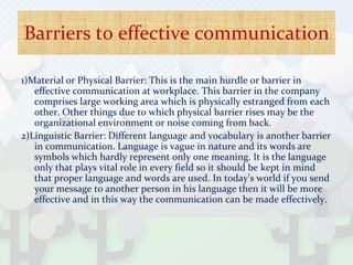 Barriers to effective communication
1)Material or Physical Barrier: This is the main hurdle or barrier in
effective communication at workplace. This barrier in the company
comprises large working area which is physically estranged from each
other. Other things due to which physical barrier rises may be the
organizational environment or noise coming from back.
2)Linguistic Barrier: Different language and vocabulary is another barrier
in communication. Language is vague in nature and its words are
symbols which hardly represent only one meaning. It is the language
only that plays vital role in every field so it should be kept in mind
that proper language and words are used. In today’s world if you send
your message to another person in his language then it will be more
effective and in this way the communication can be made effectively.
 