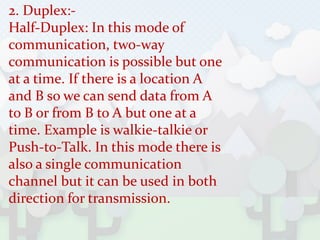 2. Duplex:-
Half-Duplex: In this mode of
communication, two-way
communication is possible but one
at a time. If there is a location A
and B so we can send data from A
to B or from B to A but one at a
time. Example is walkie-talkie or
Push-to-Talk. In this mode there is
also a single communication
channel but it can be used in both
direction for transmission.
 