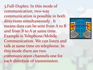 3.Full-Duplex: In this mode of
communication, two-way
communication is possible in both
directions simultaneously . It
means data can be sent from A to B
and from B to A at same time.
Example is Telephone/Mobile
Communication. We can listen and
talk at same time on telephone. In
this mode there are two
communication channels one for
each direction of transmission.
 