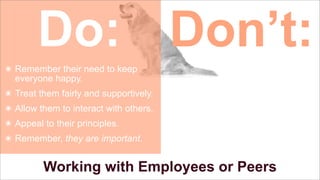 Do: Don’t:
๏ Remember their need to keep
everyone happy.
๏ Treat them fairly and supportively.
๏ Allow them to interact with others.
๏ Appeal to their principles.
๏ Remember, they are important.

Working with Employees or Peers

 