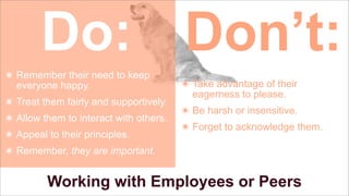 Do: Don’t:
๏ Remember their need to keep
everyone happy.
๏ Treat them fairly and supportively.
๏ Allow them to interact with others.
๏ Appeal to their principles.

๏ Take advantage of their
eagerness to please.
๏ Be harsh or insensitive.
๏ Forget to acknowledge them.

๏ Remember, they are important.

Working with Employees or Peers

 