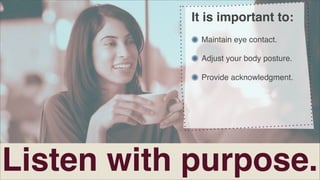It is important to:
Maintain eye contact.
Adjust your body posture.
Provide acknowledgment.

Listen with purpose.

 