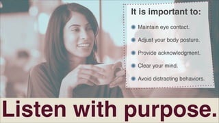 It is important to:
Maintain eye contact.
Adjust your body posture.
Provide acknowledgment.
Clear your mind.
Avoid distracting behaviors.

Listen with purpose.

 