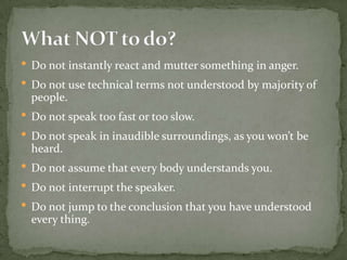 • Do not instantly react and mutter something in anger.
• Do not use technical terms not understood by majority of
people.

• Do not speak too fast or too slow.
• Do not speak in inaudible surroundings, as you won’t be
heard.

• Do not assume that every body understands you.
• Do not interrupt the speaker.
• Do not jump to the conclusion that you have understood
every thing.

 