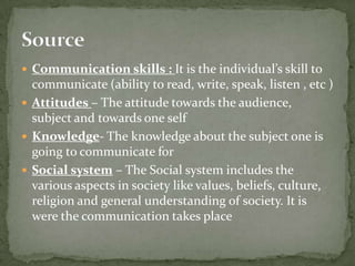  Communication skills : It is the individual’s skill to

communicate (ability to read, write, speak, listen , etc )
 Attitudes – The attitude towards the audience,
subject and towards one self
 Knowledge- The knowledge about the subject one is
going to communicate for
 Social system – The Social system includes the
various aspects in society like values, beliefs, culture,
religion and general understanding of society. It is
were the communication takes place

 
