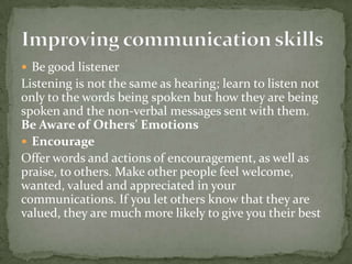  Be good listener

Listening is not the same as hearing; learn to listen not
only to the words being spoken but how they are being
spoken and the non-verbal messages sent with them.
Be Aware of Others' Emotions
 Encourage
Offer words and actions of encouragement, as well as
praise, to others. Make other people feel welcome,
wanted, valued and appreciated in your
communications. If you let others know that they are
valued, they are much more likely to give you their best

 