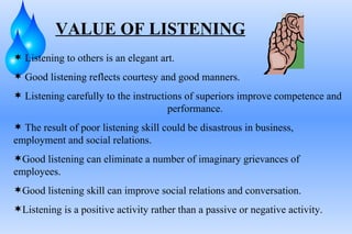 VALUE OF LISTENING Listening to others is an elegant art. Good listening reflects courtesy and good manners. Listening carefully to the instructions of superiors improve competence and  performance.  The result of poor listening skill could be disastrous in business,  employment and social relations. Good listening can eliminate a number of imaginary grievances of employees. Good listening skill can improve social relations and conversation. Listening is a positive activity rather than a passive or negative activity. 