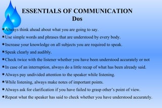Always think ahead about what you are going to say. Use simple words and phrases that are understood by every body. Increase your knowledge on all subjects you are required to speak. Speak clearly and audibly. Check twice with the listener whether you have been understood accurately or not In case of an interruption, always do a little recap of what has been already said. Always pay undivided attention to the speaker while listening. While listening, always make notes of important points. Always ask for clarification if you have failed to grasp other’s point of view. Repeat what the speaker has said to check whether you have understood accurately. ESSENTIALS OF COMMUNICATION Dos 