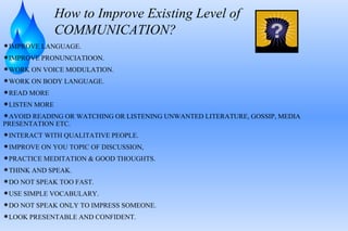 How to Improve Existing Level of COMMUNICATION? IMPROVE LANGUAGE. IMPROVE PRONUNCIATIOON. WORK ON VOICE MODULATION. WORK ON BODY LANGUAGE. READ MORE LISTEN MORE AVOID READING OR WATCHING OR LISTENING UNWANTED LITERATURE, GOSSIP, MEDIA  PRESENTATION ETC. INTERACT WITH QUALITATIVE PEOPLE. IMPROVE ON YOU TOPIC OF DISCUSSION, PRACTICE MEDITATION & GOOD THOUGHTS. THINK AND SPEAK. DO NOT SPEAK TOO FAST. USE SIMPLE VOCABULARY. DO NOT SPEAK ONLY TO IMPRESS SOMEONE. LOOK PRESENTABLE AND CONFIDENT. 