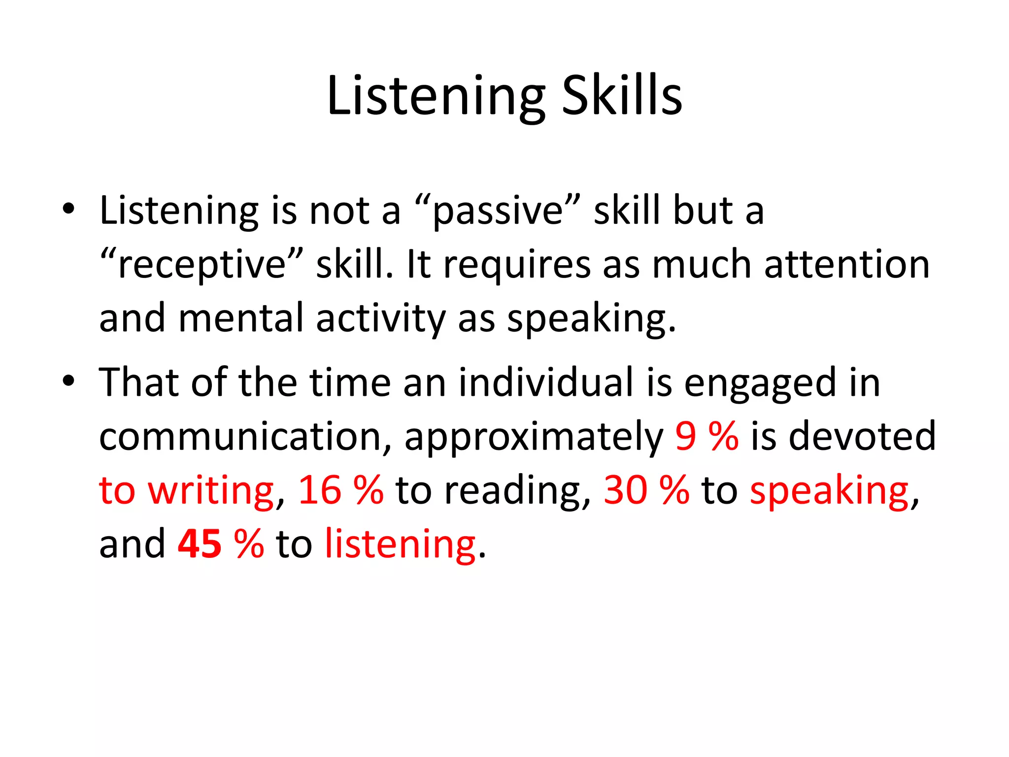 Listening Skills
• Listening is not a “passive” skill but a
  “receptive” skill. It requires as much attention
  and mental activity as speaking.
• That of the time an individual is engaged in
  communication, approximately 9 % is devoted
  to writing, 16 % to reading, 30 % to speaking,
  and 45 % to listening.
 