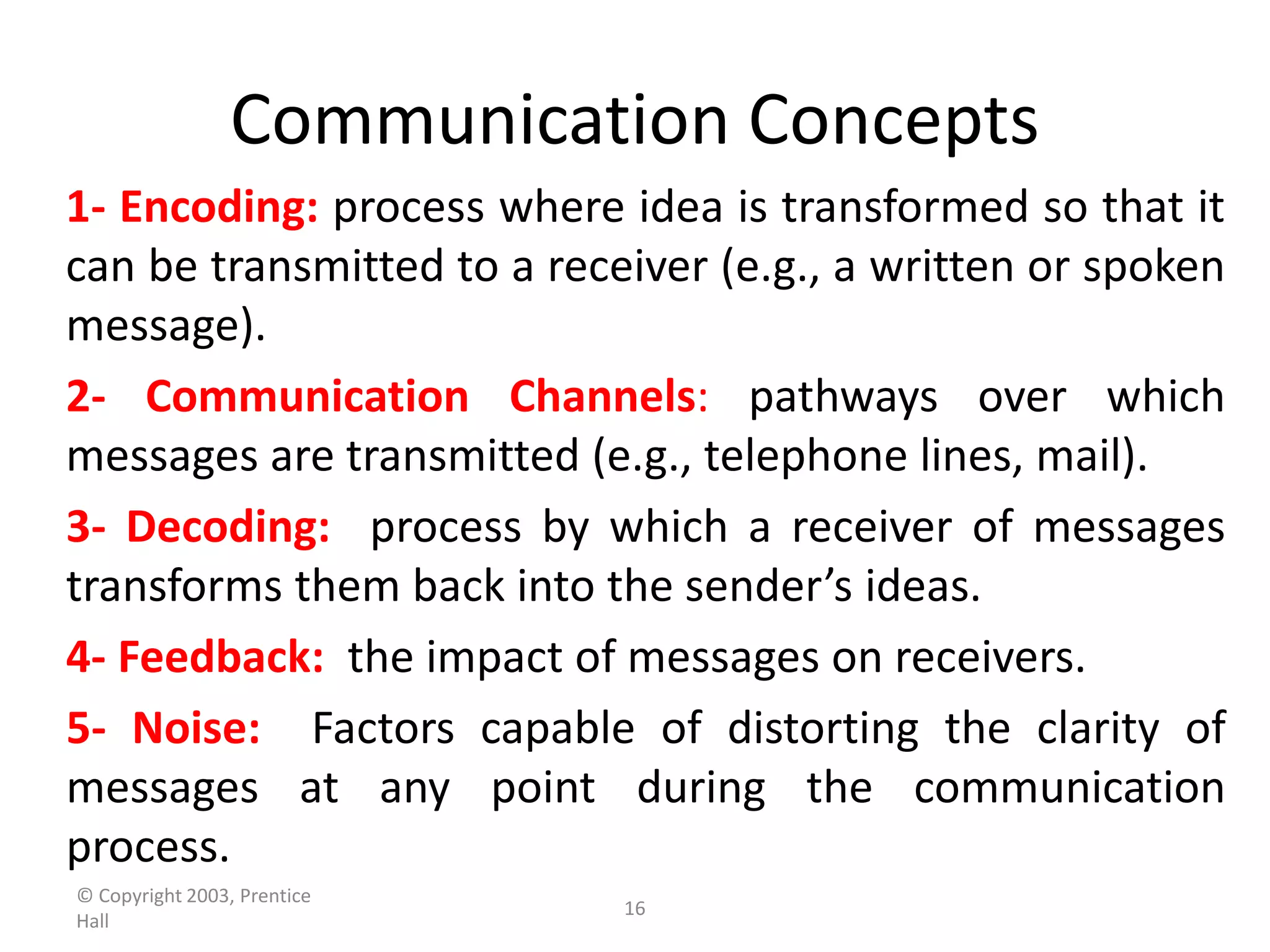 Communication Concepts
1- Encoding: process where idea is transformed so that it
can be transmitted to a receiver (e.g., a written or spoken
message).
2- Communication Channels: pathways over which
messages are transmitted (e.g., telephone lines, mail).
3- Decoding: process by which a receiver of messages
transforms them back into the sender’s ideas.
4- Feedback: the impact of messages on receivers.
5- Noise: Factors capable of distorting the clarity of
messages at any point during the communication
process.
© Copyright 2003, Prentice
                             16
Hall
 