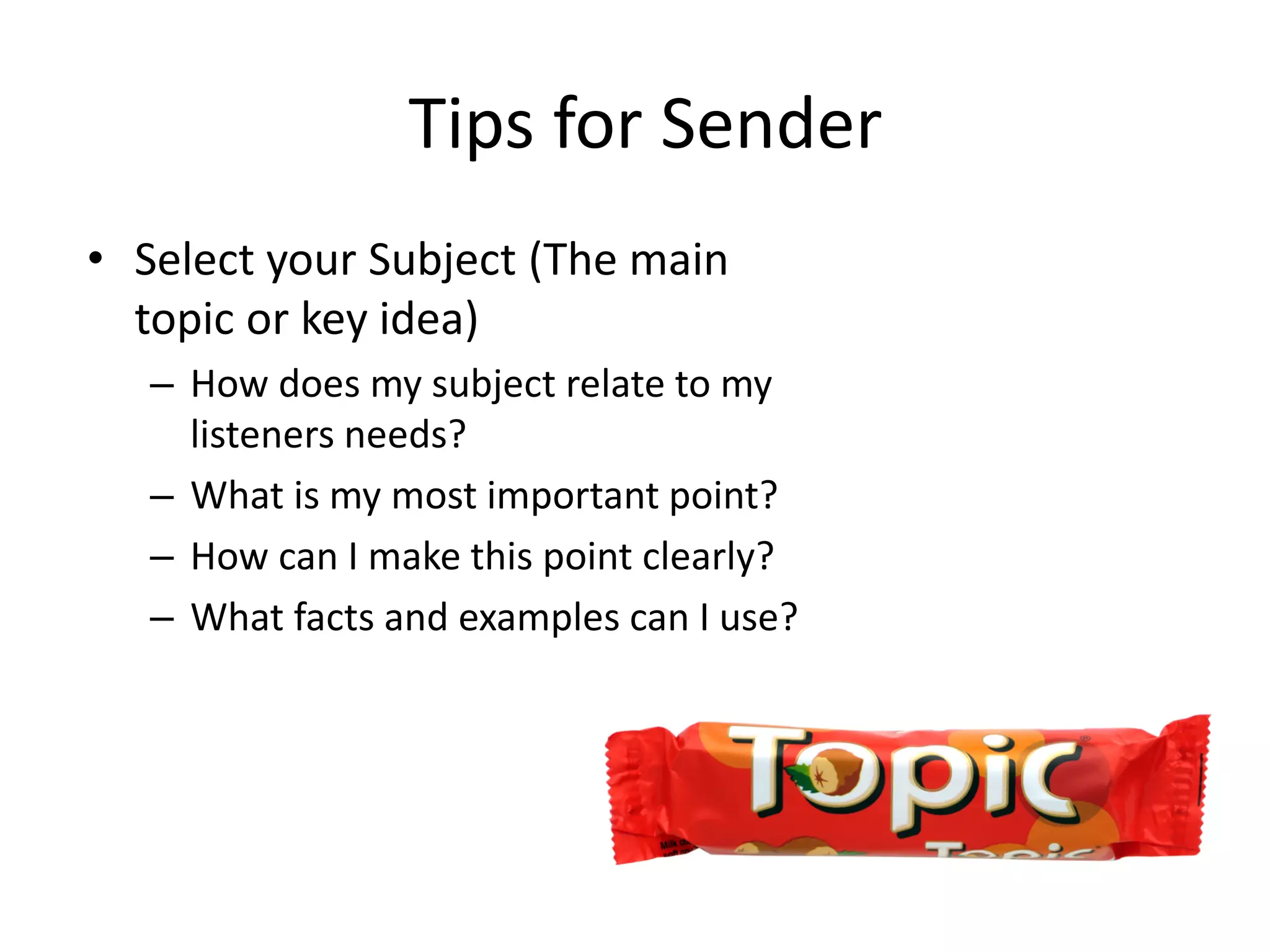 Tips for Sender
• Select your Subject (The main
  topic or key idea)
   – How does my subject relate to my
     listeners needs?
   – What is my most important point?
   – How can I make this point clearly?
   – What facts and examples can I use?
 