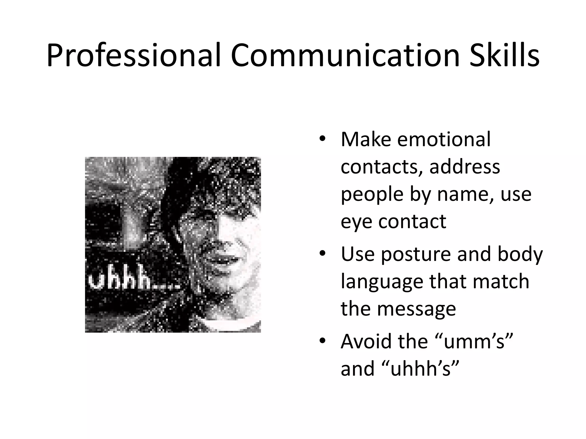 Professional Communication Skills

                  • Make emotional
                    contacts, address
                    people by name, use
                    eye contact
                  • Use posture and body
                    language that match
                    the message
                  • Avoid the “umm’s”
                    and “uhhh’s”
 
