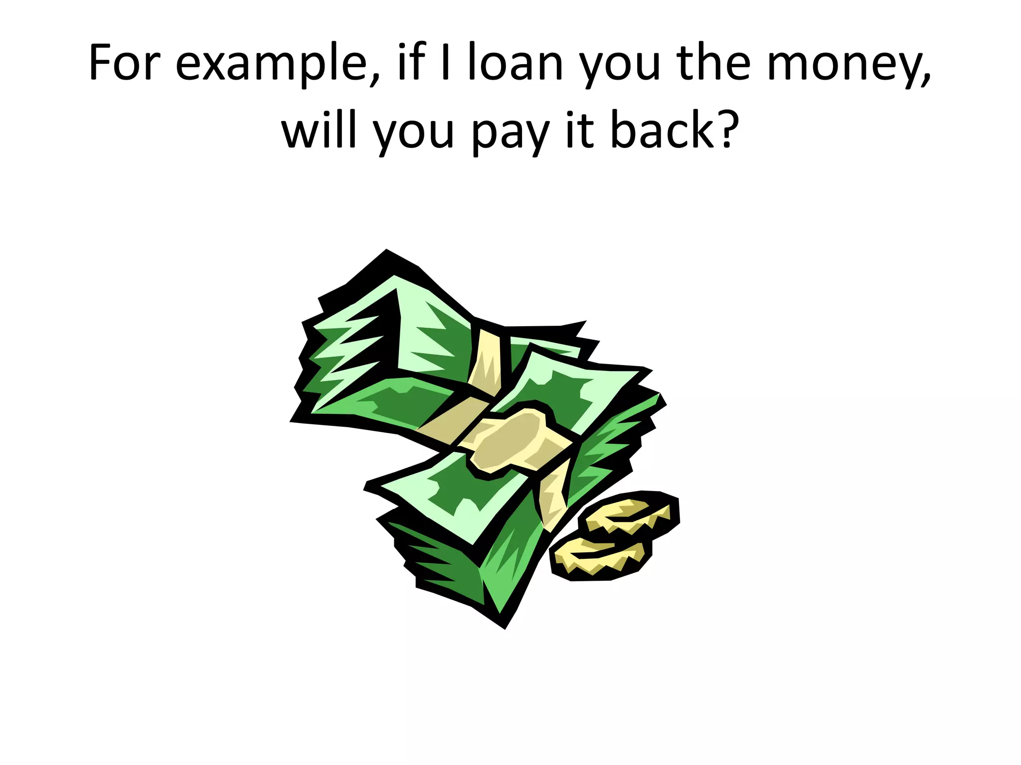 For example, if I loan you the money,
        will you pay it back?
 