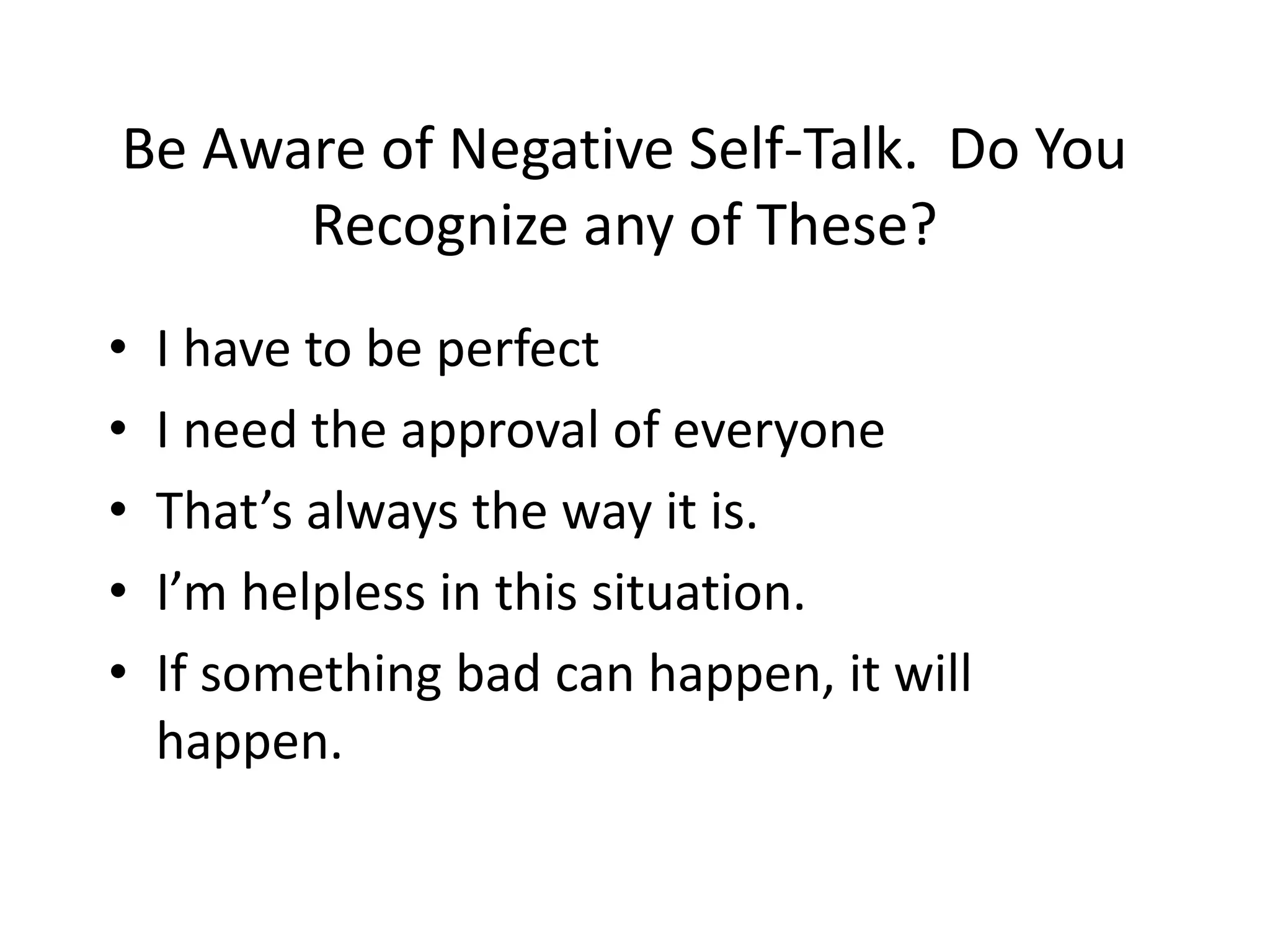 Be Aware of Negative Self-Talk. Do You
      Recognize any of These?
•   I have to be perfect
•   I need the approval of everyone
•   That’s always the way it is.
•   I’m helpless in this situation.
•   If something bad can happen, it will
    happen.
 