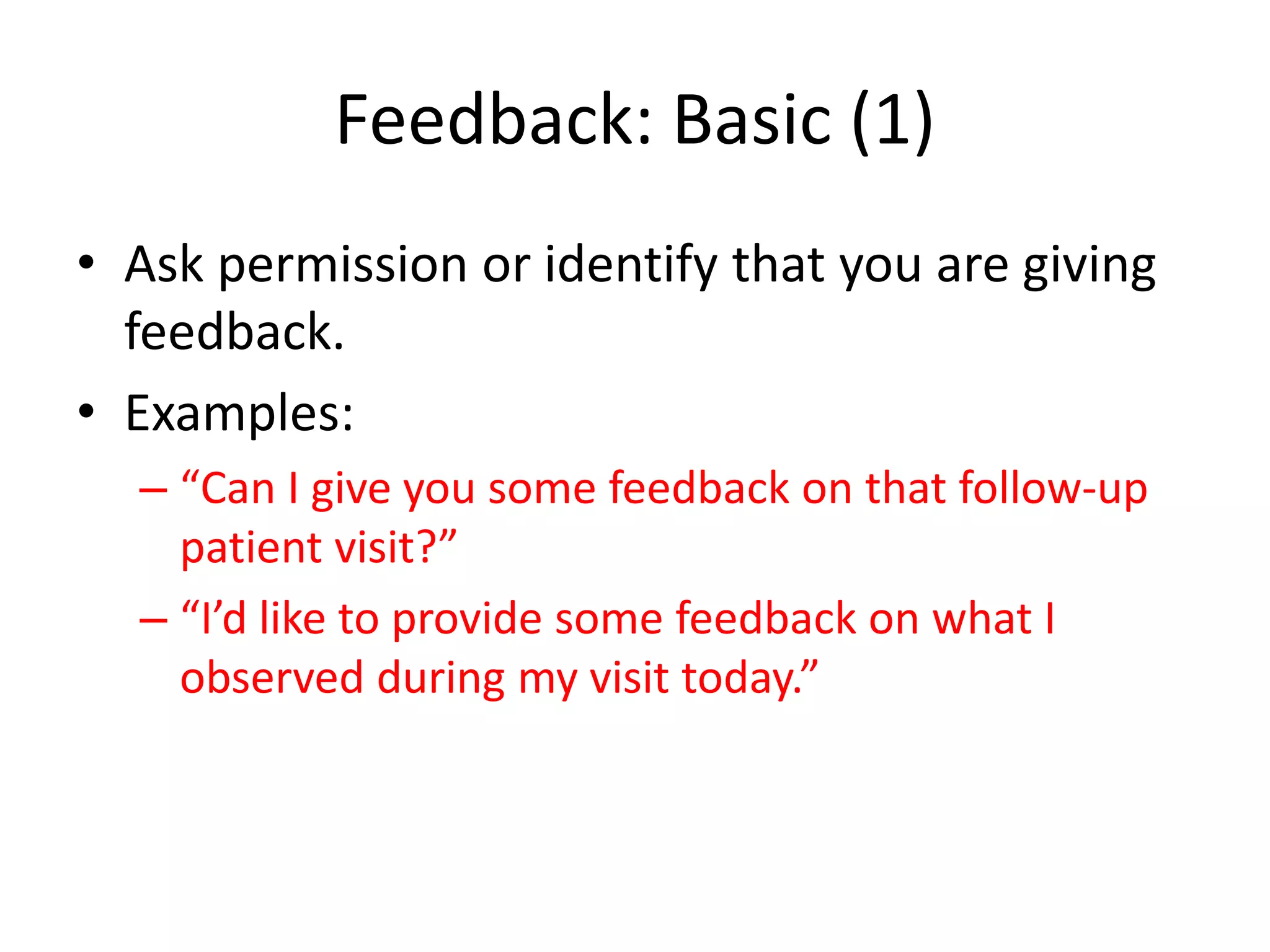 Feedback: Basic (1)
• Ask permission or identify that you are giving
  feedback.
• Examples:
  – “Can I give you some feedback on that follow-up
    patient visit?”
  – “I’d like to provide some feedback on what I
    observed during my visit today.”
 