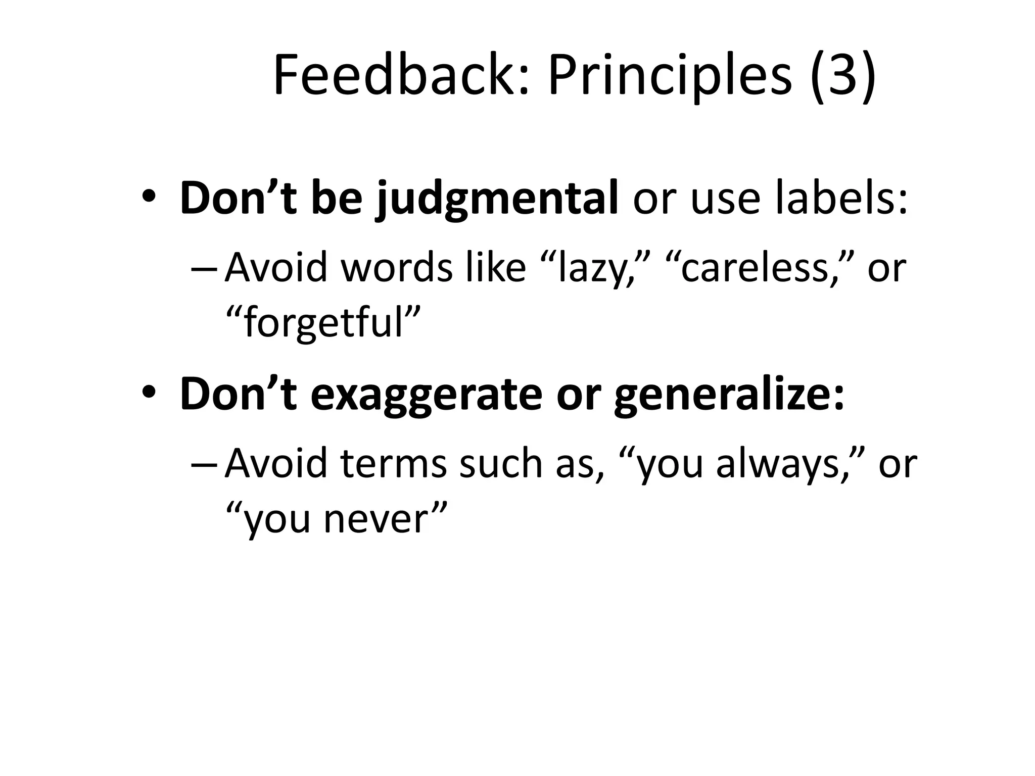 Feedback: Principles (3)
• Don’t be judgmental or use labels:
  – Avoid words like “lazy,” “careless,” or
    “forgetful”
• Don’t exaggerate or generalize:
  – Avoid terms such as, “you always,” or
    “you never”
 