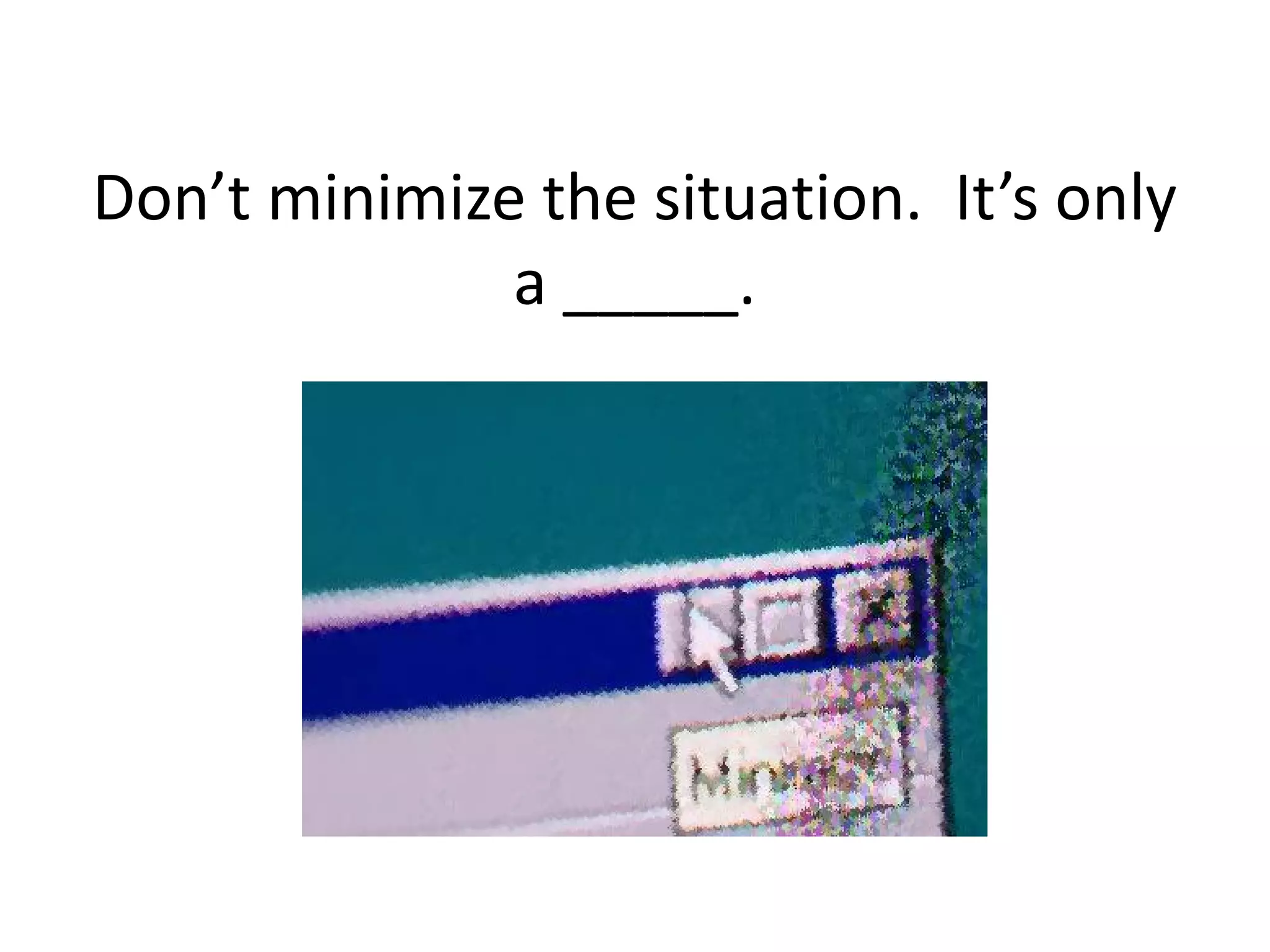 Don’t minimize the situation. It’s only
              a _____.
 
