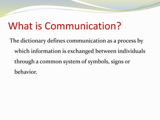 What is Communication? 
The dictionary defines communication as a process by 
which information is exchanged between individuals 
through a common system of symbols, signs or 
behavior. 
 