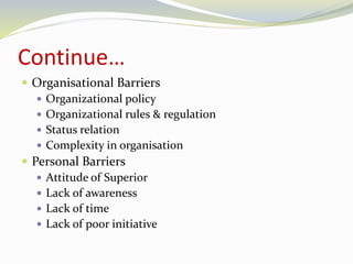 Continue… 
 Organisational Barriers 
 Organizational policy 
 Organizational rules & regulation 
 Status relation 
 Complexity in organisation 
 Personal Barriers 
 Attitude of Superior 
 Lack of awareness 
 Lack of time 
 Lack of poor initiative 
 