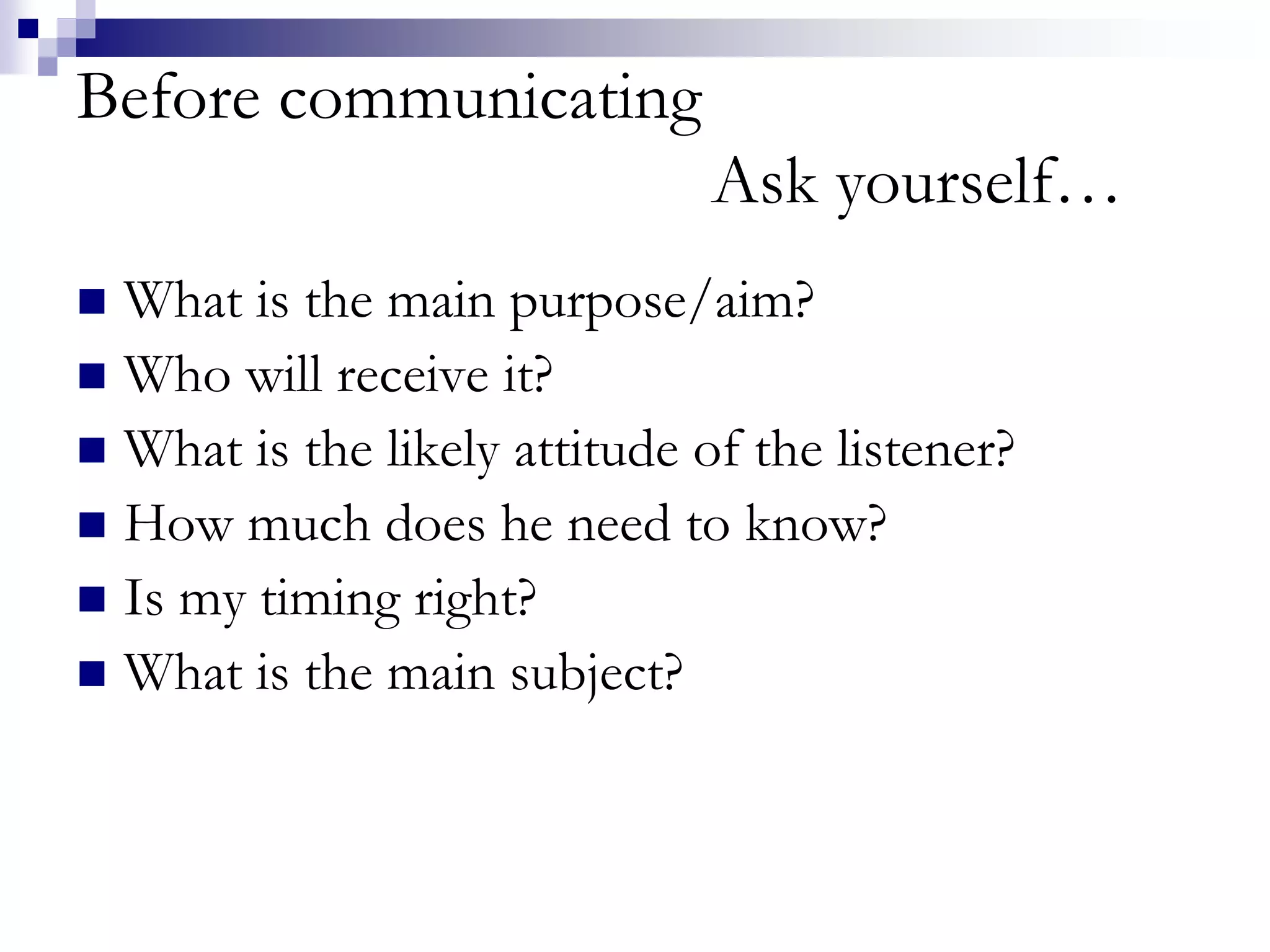 Before communicating 
Ask yourself… 
 What is the main purpose/aim? 
 Who will receive it? 
 What is the likely attitude of the listener? 
 How much does he need to know? 
 Is my timing right? 
 What is the main subject? 
 