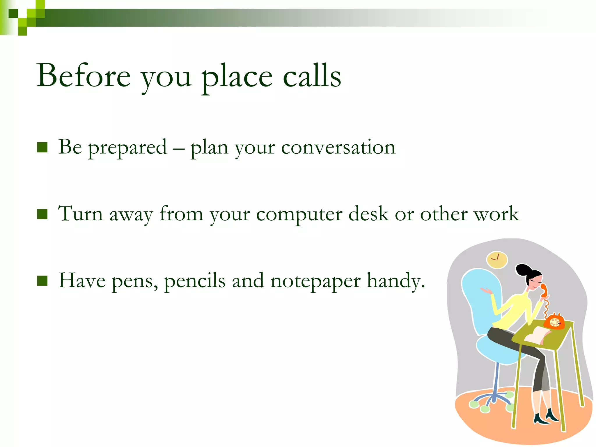 Before you place calls 
 Be prepared – plan your conversation 
 Turn away from your computer desk or other work 
 Have pens, pencils and notepaper handy. 
 