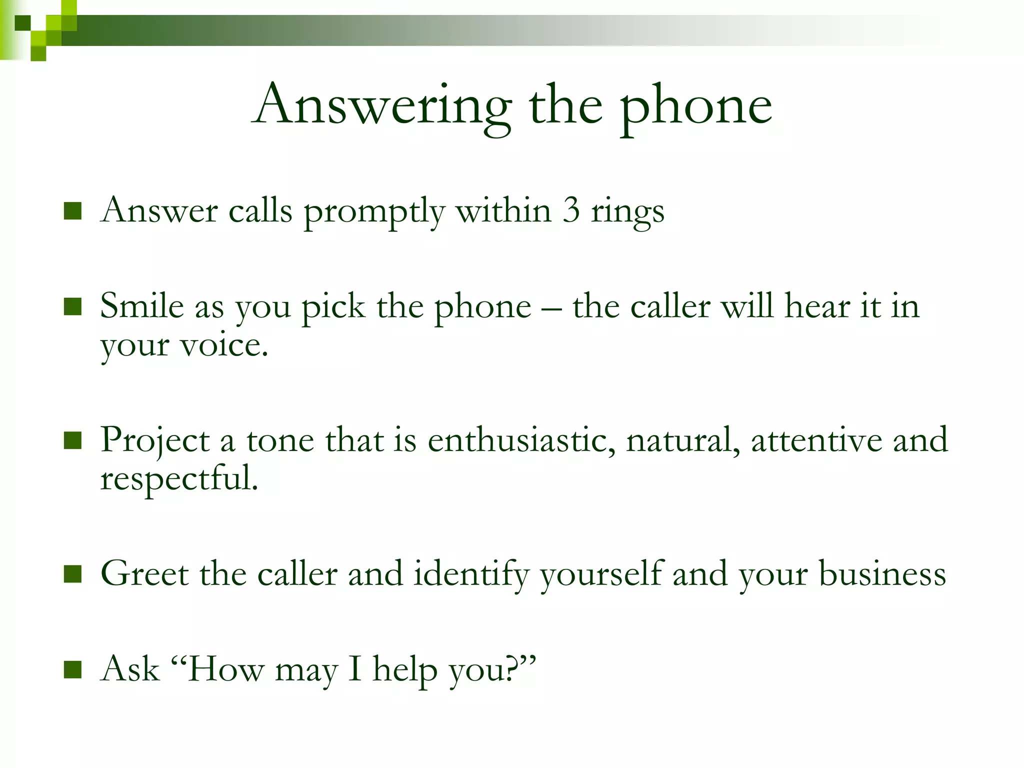 Answering the phone 
 Answer calls promptly within 3 rings 
 Smile as you pick the phone – the caller will hear it in 
your voice. 
 Project a tone that is enthusiastic, natural, attentive and 
respectful. 
 Greet the caller and identify yourself and your business 
 Ask “How may I help you?” 
 