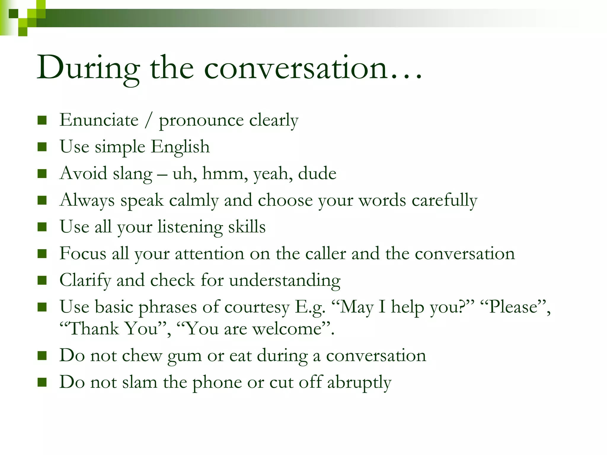 During the conversation… 
 Enunciate / pronounce clearly 
 Use simple English 
 Avoid slang – uh, hmm, yeah, dude 
 Always speak calmly and choose your words carefully 
 Use all your listening skills 
 Focus all your attention on the caller and the conversation 
 Clarify and check for understanding 
 Use basic phrases of courtesy E.g. “May I help you?” “Please”, 
“Thank You”, “You are welcome”. 
 Do not chew gum or eat during a conversation 
 Do not slam the phone or cut off abruptly 
 