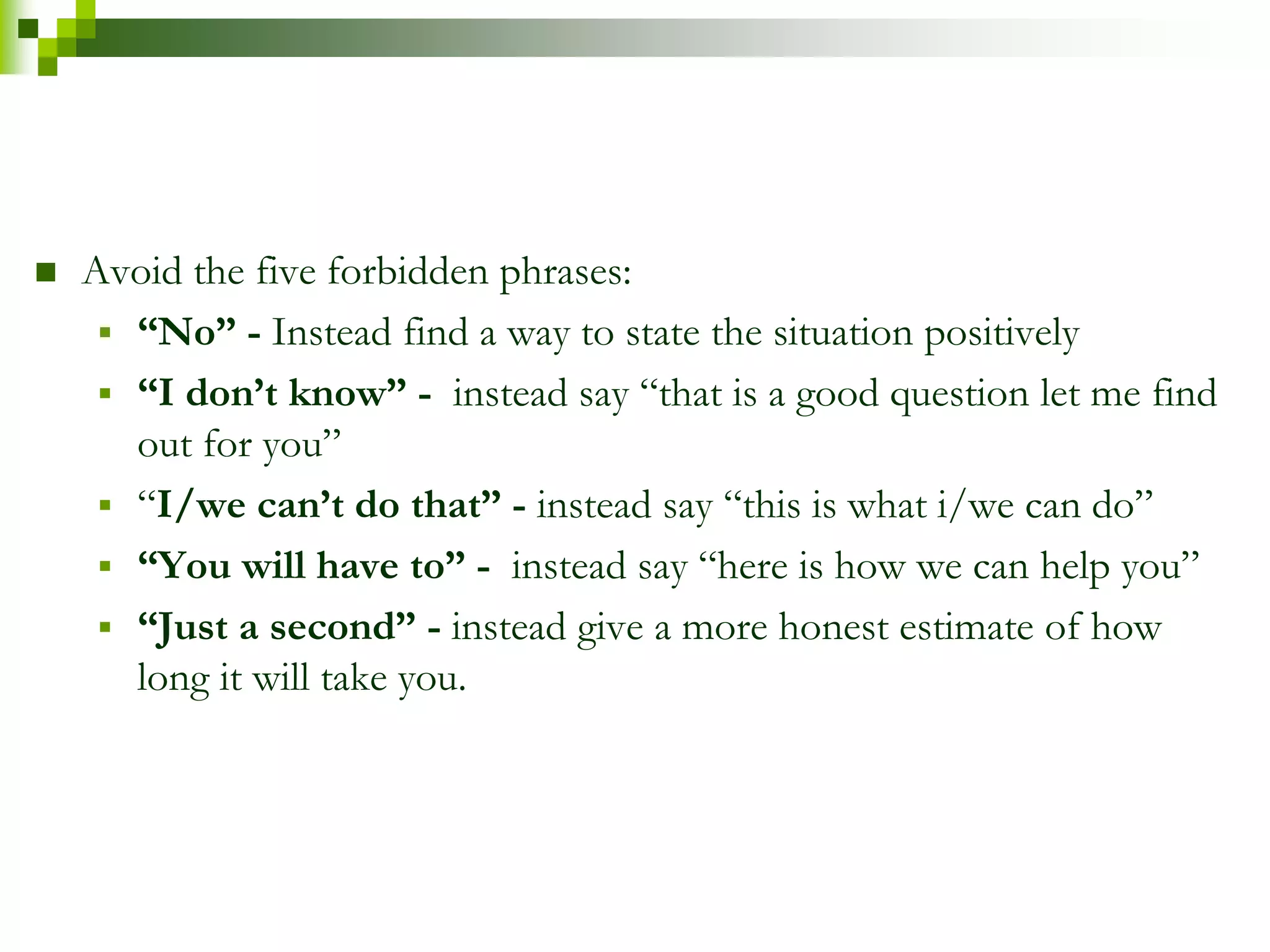  Avoid the five forbidden phrases: 
 “No” - Instead find a way to state the situation positively 
 “I don’t know” - instead say “that is a good question let me find 
out for you” 
 “I/we can’t do that” - instead say “this is what i/we can do” 
 “You will have to” - instead say “here is how we can help you” 
 “Just a second” - instead give a more honest estimate of how 
long it will take you. 
 