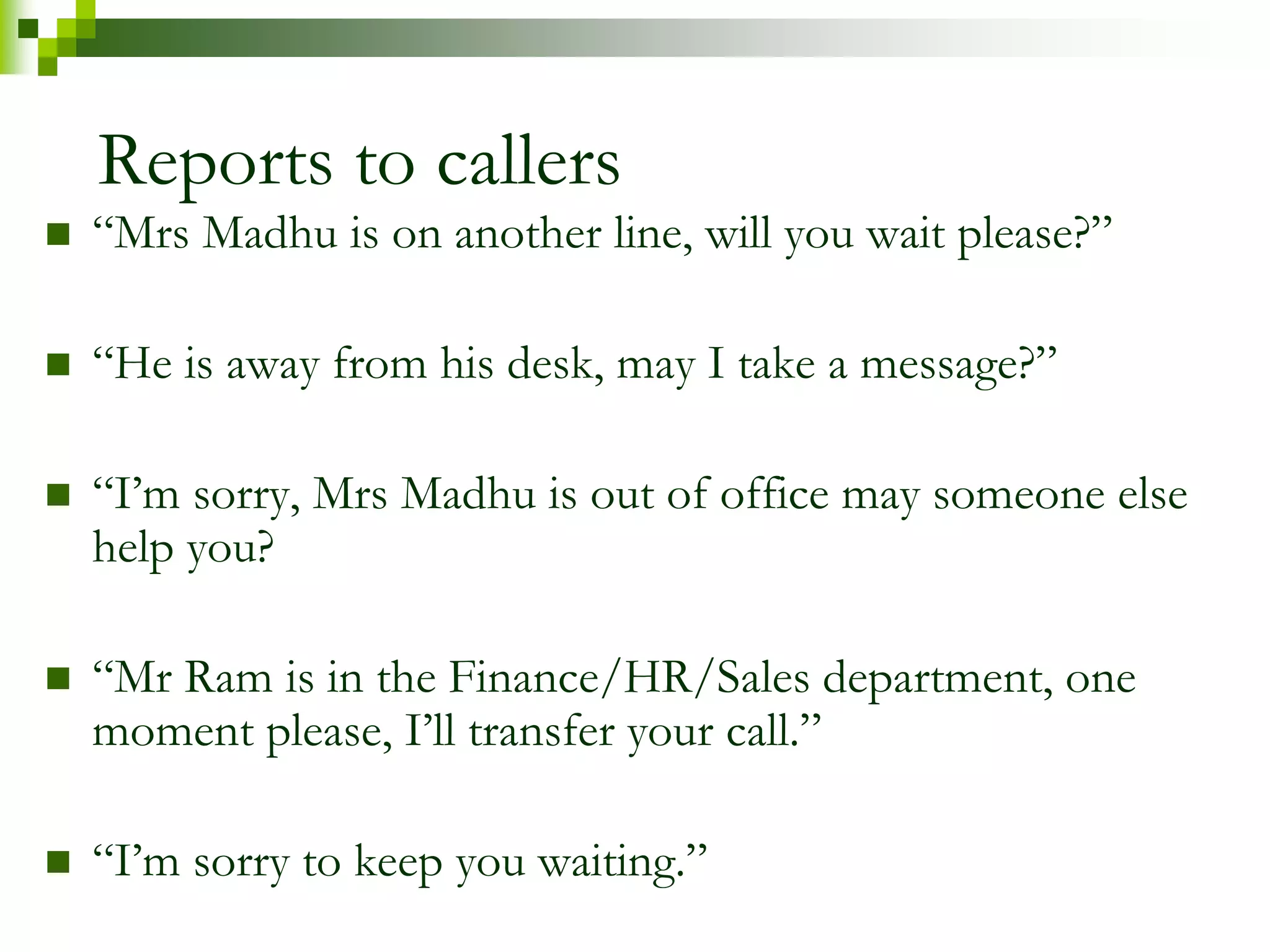 Reports to callers 
 “Mrs Madhu is on another line, will you wait please?” 
 “He is away from his desk, may I take a message?” 
 “I’m sorry, Mrs Madhu is out of office may someone else 
help you? 
 “Mr Ram is in the Finance/HR/Sales department, one 
moment please, I’ll transfer your call.” 
 “I’m sorry to keep you waiting.” 
 