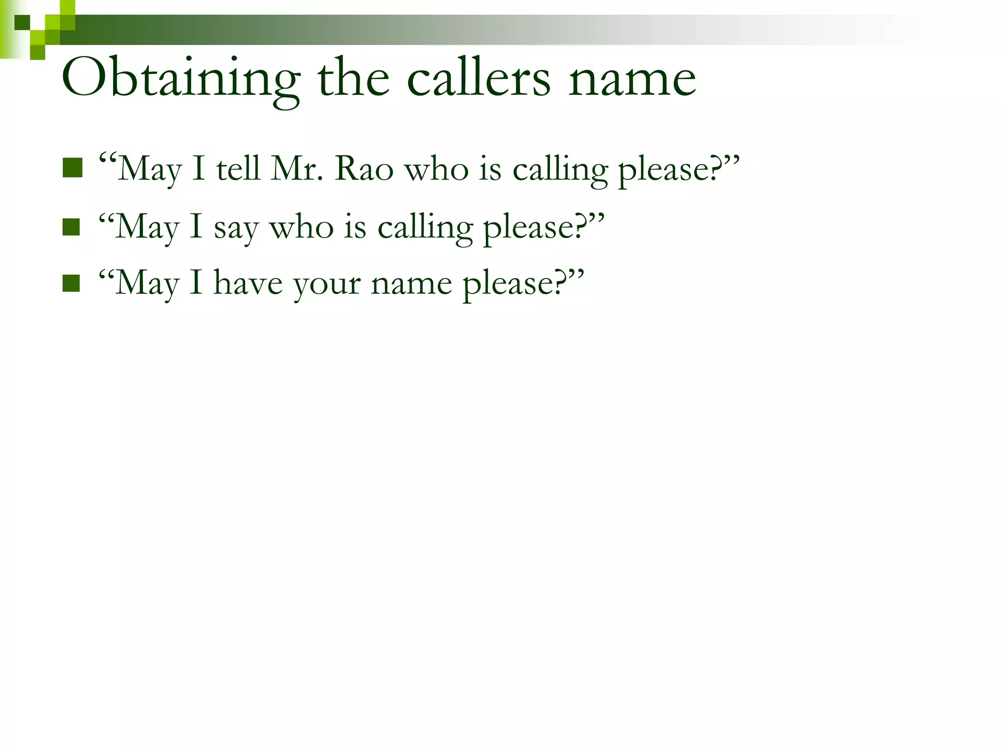 Obtaining the callers name 
 “May I tell Mr. Rao who is calling please?” 
 “May I say who is calling please?” 
 “May I have your name please?” 
 