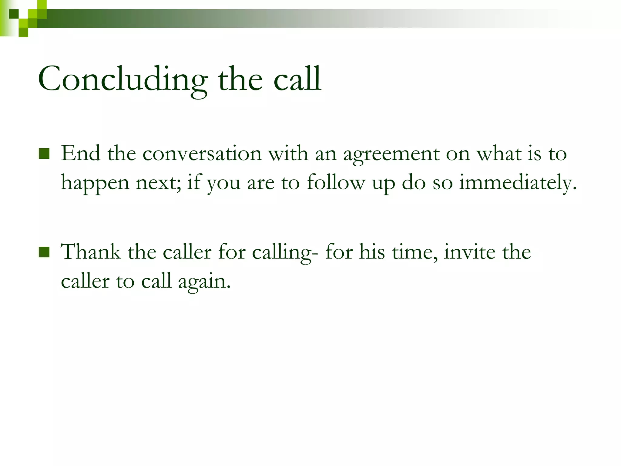 Concluding the call 
 End the conversation with an agreement on what is to 
happen next; if you are to follow up do so immediately. 
 Thank the caller for calling- for his time, invite the 
caller to call again. 
 