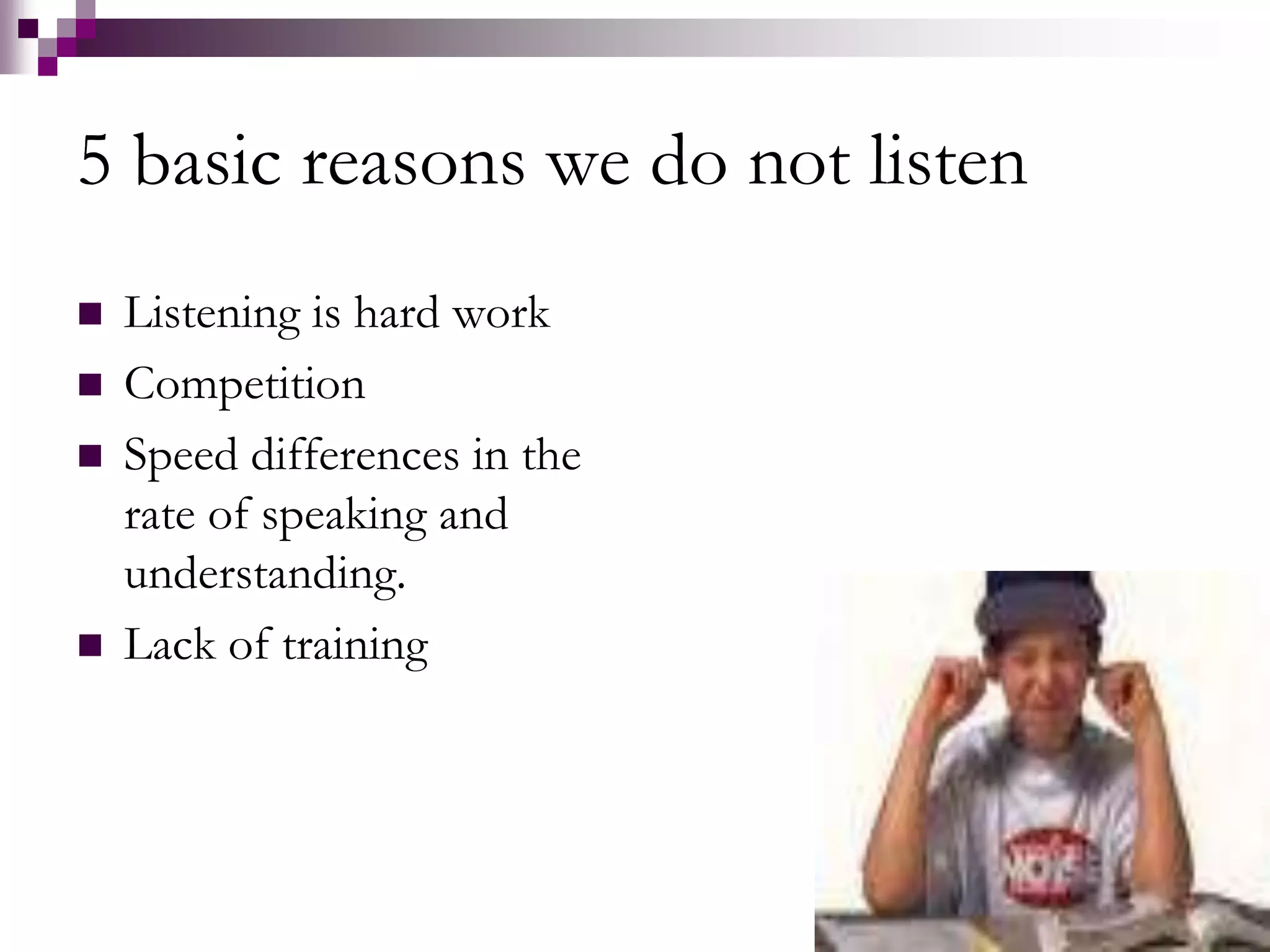 5 basic reasons we do not listen 
 Listening is hard work 
 Competition 
 Speed differences in the 
rate of speaking and 
understanding. 
 Lack of training 
 