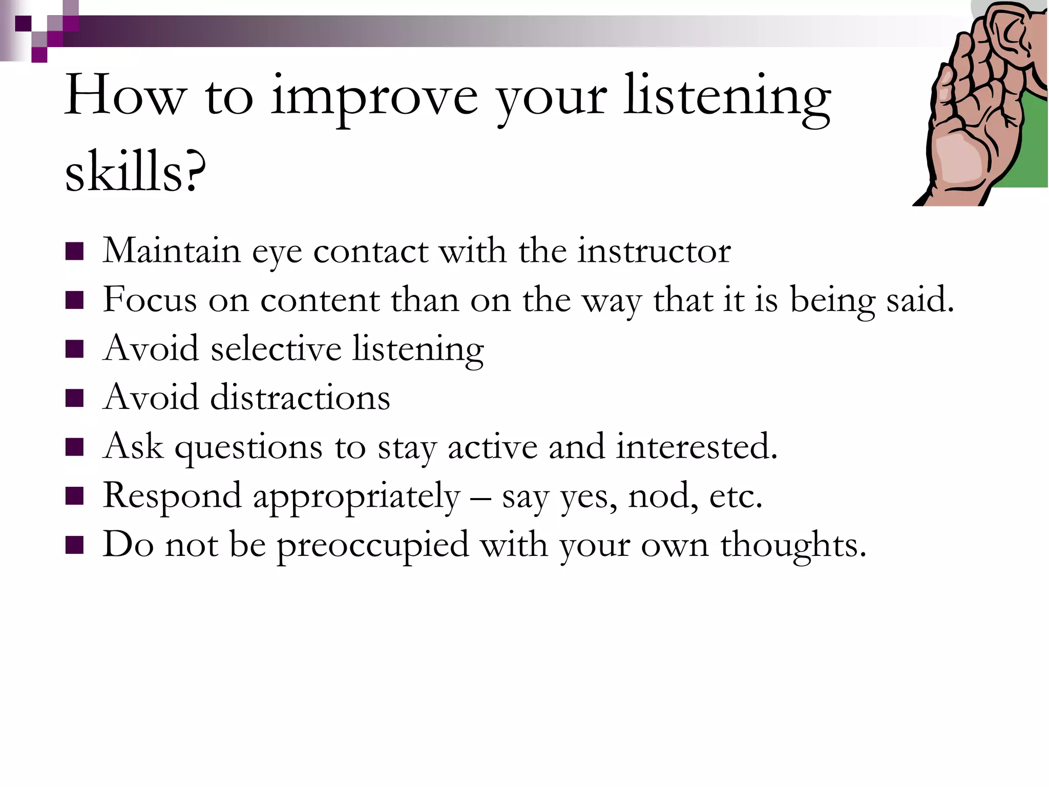 How to improve your listening 
skills? 
 Maintain eye contact with the instructor 
 Focus on content than on the way that it is being said. 
 Avoid selective listening 
 Avoid distractions 
 Ask questions to stay active and interested. 
 Respond appropriately – say yes, nod, etc. 
 Do not be preoccupied with your own thoughts. 
 