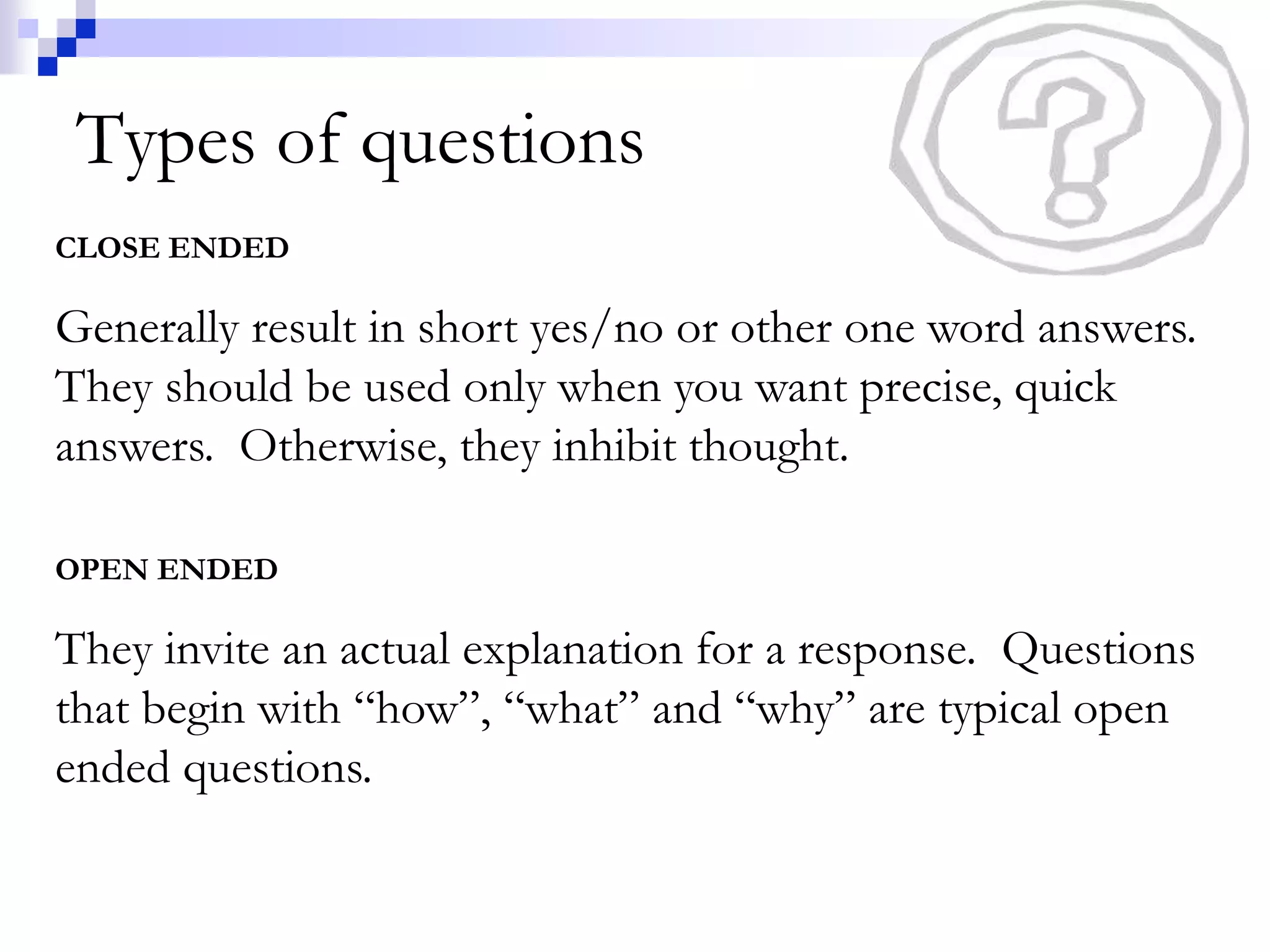Types of questions 
CLOSE ENDED 
Generally result in short yes/no or other one word answers. 
They should be used only when you want precise, quick 
answers. Otherwise, they inhibit thought. 
OPEN ENDED 
They invite an actual explanation for a response. Questions 
that begin with “how”, “what” and “why” are typical open 
ended questions. 
 