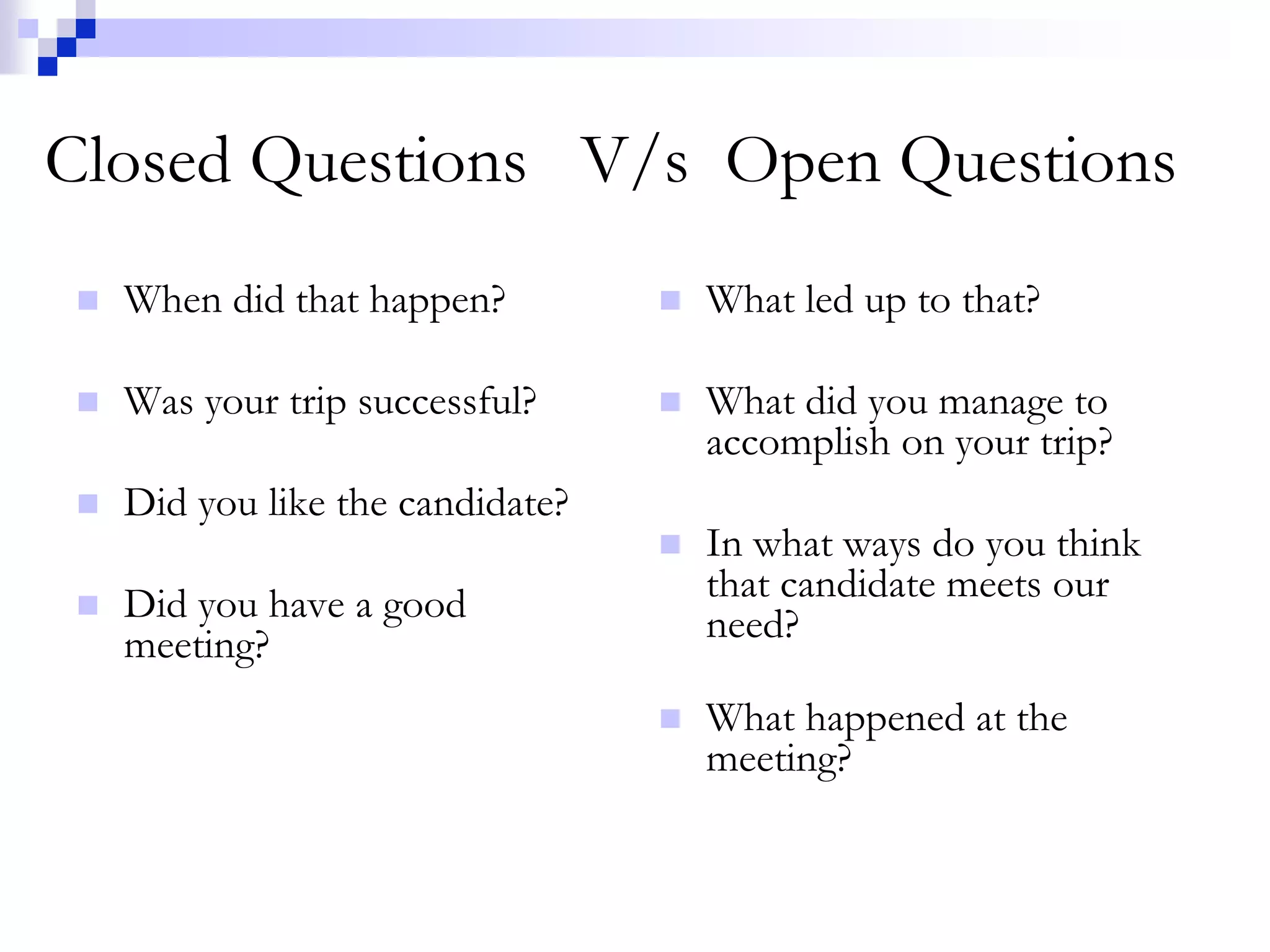 Closed Questions V/s Open Questions 
 When did that happen? 
 Was your trip successful? 
 Did you like the candidate? 
 Did you have a good 
meeting? 
 What led up to that? 
 What did you manage to 
accomplish on your trip? 
 In what ways do you think 
that candidate meets our 
need? 
 What happened at the 
meeting? 
 