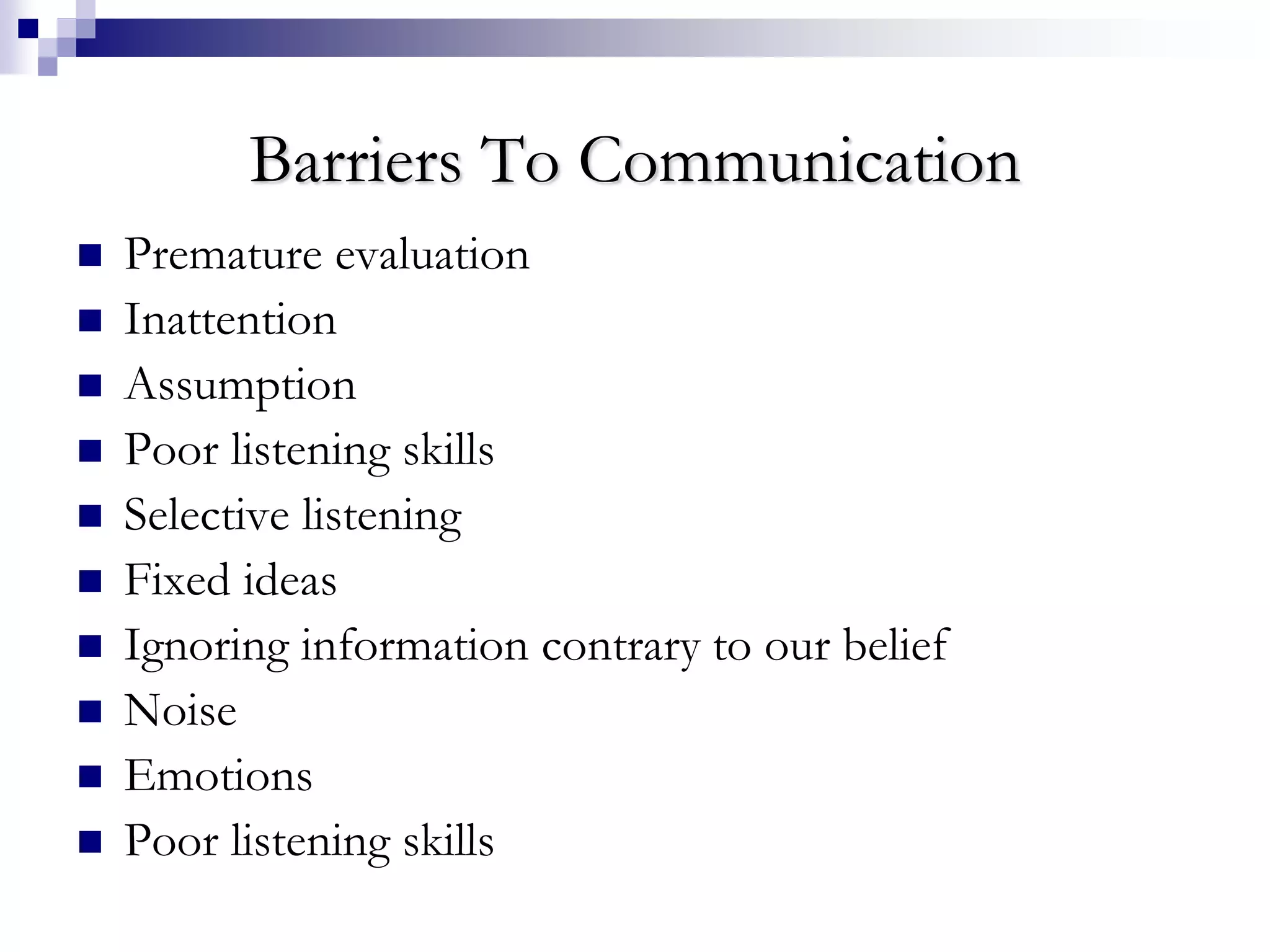 Barriers To Communication 
 Premature evaluation 
 Inattention 
 Assumption 
 Poor listening skills 
 Selective listening 
 Fixed ideas 
 Ignoring information contrary to our belief 
 Noise 
 Emotions 
 Poor listening skills 
 