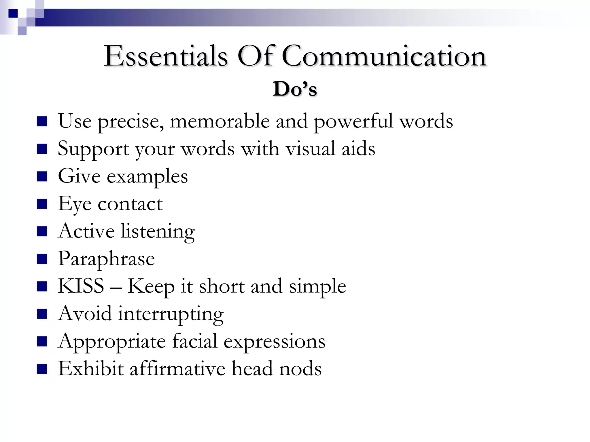 Essentials Of Communication 
Do’s 
 Use precise, memorable and powerful words 
 Support your words with visual aids 
 Give examples 
 Eye contact 
 Active listening 
 Paraphrase 
 KISS – Keep it short and simple 
 Avoid interrupting 
 Appropriate facial expressions 
 Exhibit affirmative head nods 
 