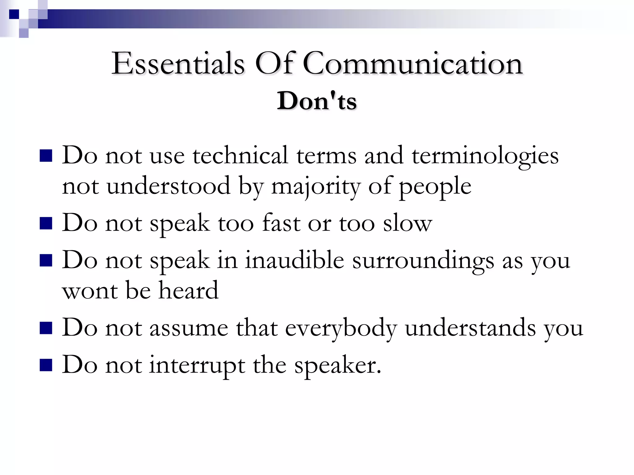 Essentials Of Communication 
Don'ts 
 Do not use technical terms and terminologies 
not understood by majority of people 
 Do not speak too fast or too slow 
 Do not speak in inaudible surroundings as you 
wont be heard 
 Do not assume that everybody understands you 
 Do not interrupt the speaker. 
 