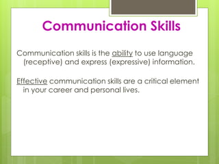 Communication Skills 
Communication skills is the ability to use language 
(receptive) and express (expressive) information. 
Effective communication skills are a critical element 
in your career and personal lives. 
 