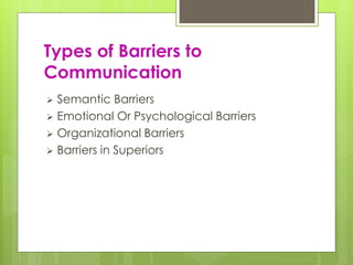Types of Barriers to 
Communication 
 Semantic Barriers 
 Emotional Or Psychological Barriers 
 Organizational Barriers 
 Barriers in Superiors 
 