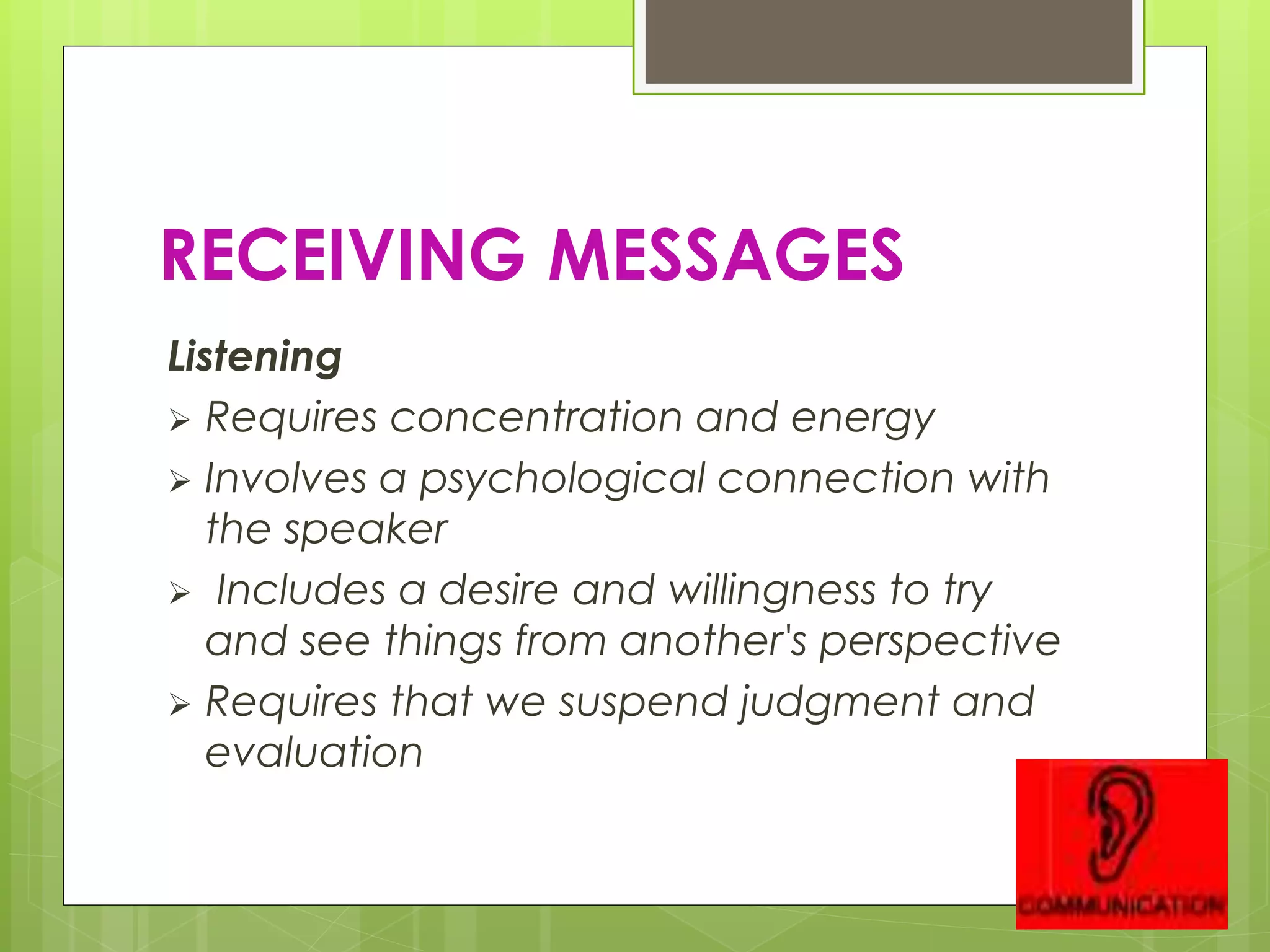 RECEIVING MESSAGES
Listening
 Requires concentration and energy
 Involves a psychological connection with
the speaker
 Includes a desire and willingness to try
and see things from another's perspective
 Requires that we suspend judgment and
evaluation
 