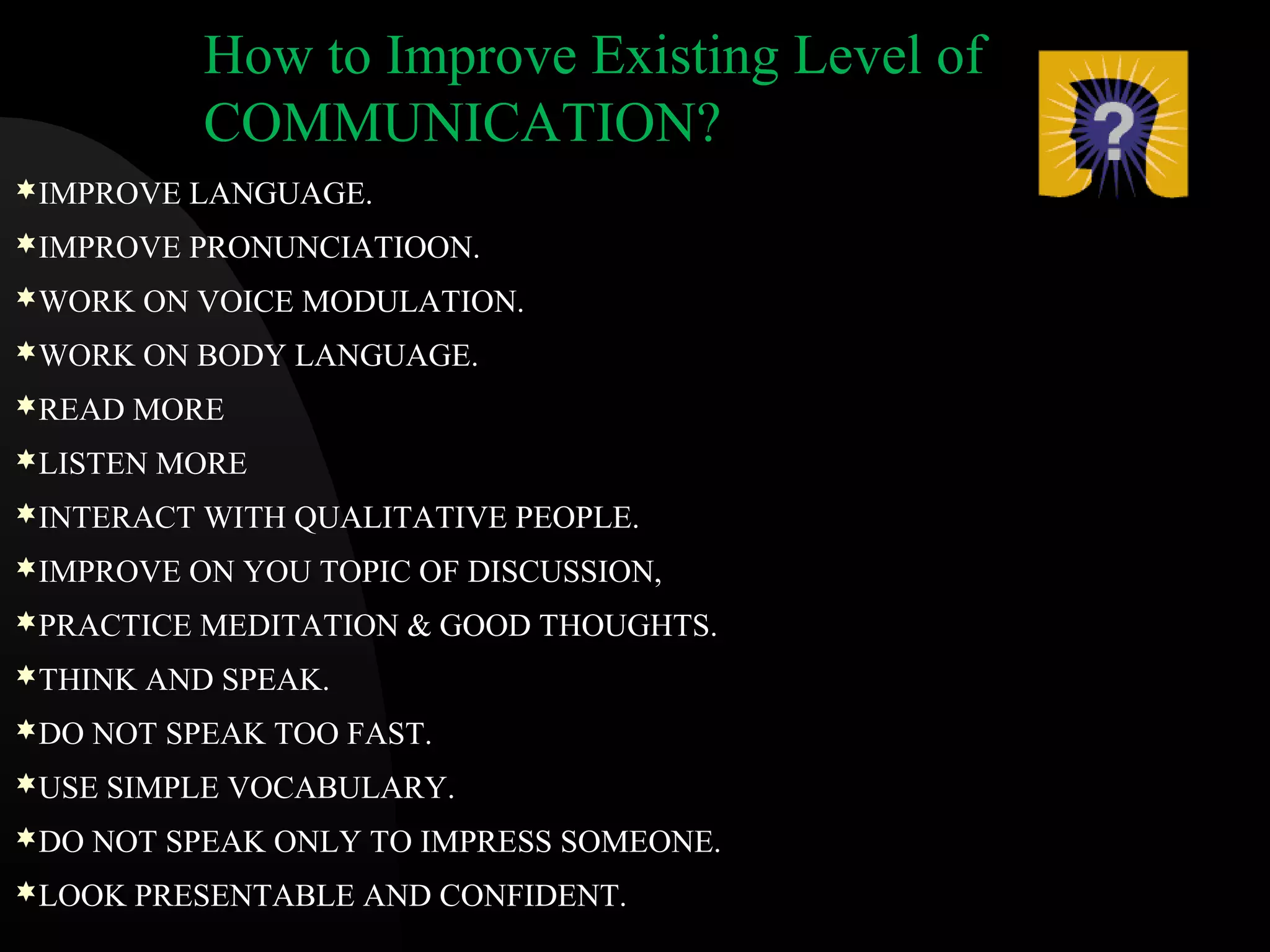 How to Improve Existing Level of
COMMUNICATION?
IMPROVE LANGUAGE.
IMPROVE PRONUNCIATIOON.
WORK ON VOICE MODULATION.
WORK ON BODY LANGUAGE.
READ MORE
LISTEN MORE
INTERACT WITH QUALITATIVE PEOPLE.
IMPROVE ON YOU TOPIC OF DISCUSSION,
PRACTICE MEDITATION & GOOD THOUGHTS.
THINK AND SPEAK.
DO NOT SPEAK TOO FAST.
USE SIMPLE VOCABULARY.
DO NOT SPEAK ONLY TO IMPRESS SOMEONE.
LOOK PRESENTABLE AND CONFIDENT.
 