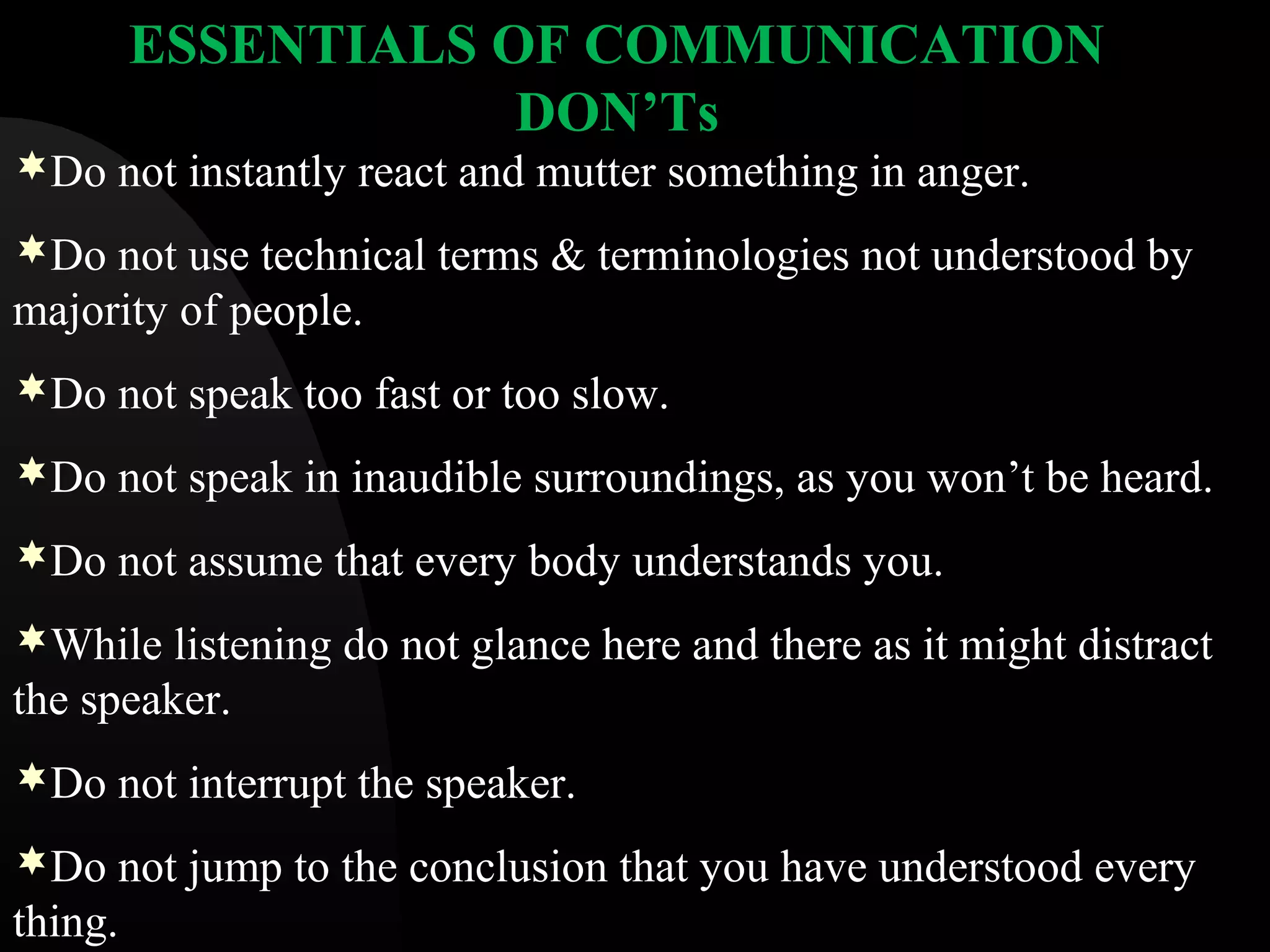 ESSENTIALS OF COMMUNICATION
DON&rsquo;Ts
Do not instantly react and mutter something in anger.
Do not use technical terms & terminologies not understood by
majority of people.
Do not speak too fast or too slow.
Do not speak in inaudible surroundings, as you won&rsquo;t be heard.
Do not assume that every body understands you.
While listening do not glance here and there as it might distract
the speaker.
Do not interrupt the speaker.
Do not jump to the conclusion that you have understood every
thing.
 