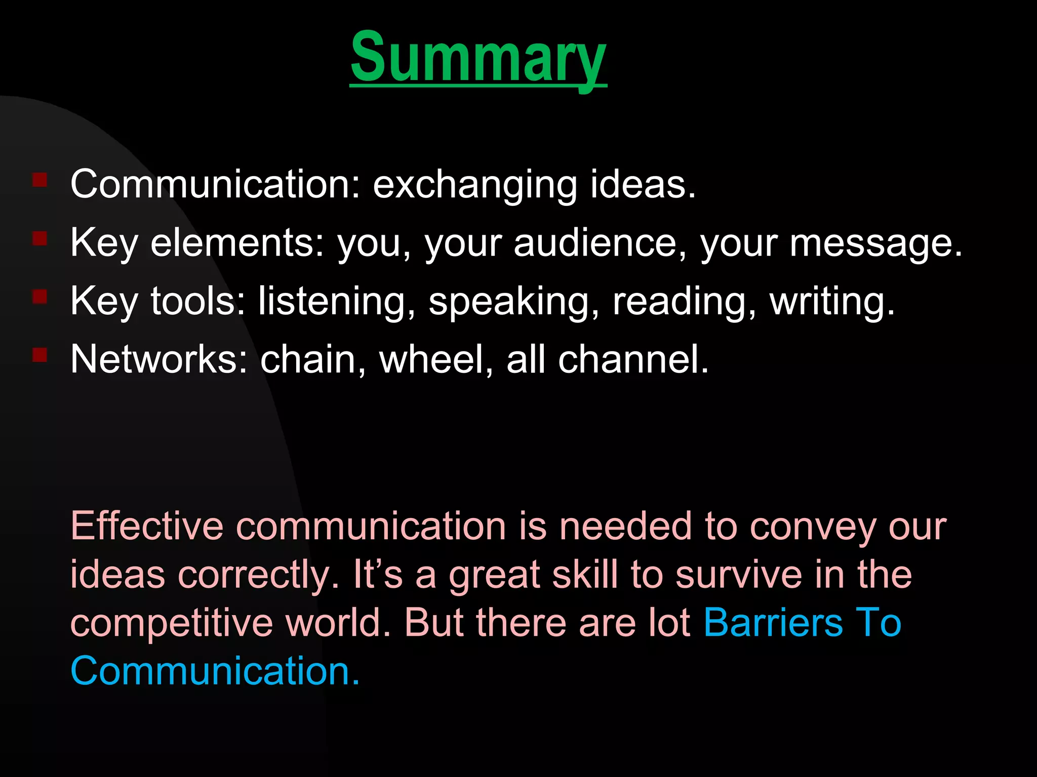 Summary
 Communication: exchanging ideas.
 Key elements: you, your audience, your message.
 Key tools: listening, speaking, reading, writing.
 Networks: chain, wheel, all channel.
Effective communication is needed to convey our
ideas correctly. It&rsquo;s a great skill to survive in the
competitive world. But there are lot Barriers To
Communication.
 